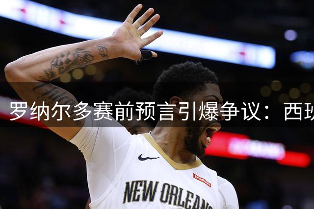 罗纳尔多赛前预言引爆争议：西班牙传控体系将碾压阿根廷夺冠